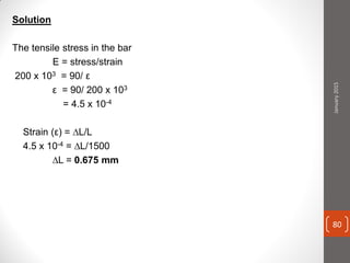 Solution
The tensile stress in the bar
E = stress/strain
200 x 103 = 90/ ε
ε = 90/ 200 x 103
= 4.5 x 10-4
Strain (ε) = ∆L/L
4.5 x 10-4 = ∆L/1500
∆L = 0.675 mm
January2015
80
 