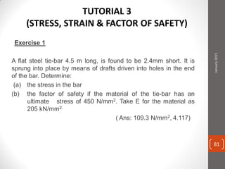 Exercise 1
A flat steel tie-bar 4.5 m long, is found to be 2.4mm short. It is
sprung into place by means of drafts driven into holes in the end
of the bar. Determine:
(a) the stress in the bar
(b) the factor of safety if the material of the tie-bar has an
ultimate stress of 450 N/mm2. Take E for the material as
205 kN/mm2.
( Ans: 109.3 N/mm2, 4.117)
January2015
81
TUTORIAL 3
(STRESS, STRAIN & FACTOR OF SAFETY)
 