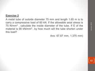 Exercise 2
A metal tube of outside diameter 75 mm and length 1.65 m is to
carry a compressive load of 60 kN. If the allowable axial stress is
75 N/mm2 , calculate the inside diameter of the tube. If E of the
material is 90 kN/mm2., by how much will the tube shorten under
this load?
Ans: 67.87 mm, 1.375 mm)
January2015
82
 