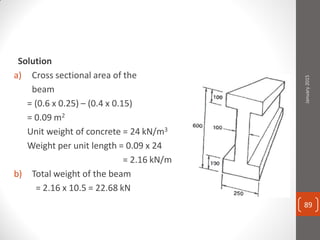 Solution
a) Cross sectional area of the
beam
= (0.6 x 0.25) – (0.4 x 0.15)
= 0.09 m2
Unit weight of concrete = 24 kN/m3
Weight per unit length = 0.09 x 24
= 2.16 kN/m
b) Total weight of the beam
= 2.16 x 10.5 = 22.68 kN
January2015
89
 
