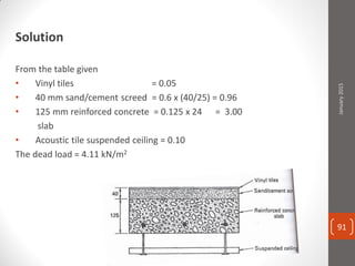 Solution
From the table given
• Vinyl tiles = 0.05
• 40 mm sand/cement screed = 0.6 x (40/25) = 0.96
• 125 mm reinforced concrete = 0.125 x 24 = 3.00
slab
• Acoustic tile suspended ceiling = 0.10
The dead load = 4.11 kN/m2
January2015
91
 