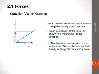 2.1 Forces
 Each component of the vector is
shown as a magnitude and a
direction.
Cartesian Vector Notation
We ‘ resolve’ vectors into components
using the x and y axes system
 The directions are based on the x
and y axes. We use the “unit vectors”
i and j to designate the x and y axes.
January2015
9
 
