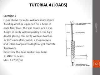 Exercise 1
Figure shows the outer wall of a multi-storey
building which is supported on a beam at
each floor level. The wall consist of a 1.2 m
height of cavity wall supporting 1.3 m high
double glazing. The cavity wall construction
is 102.5 mm of brickwork, a 75 mm cavity
and 100 mm of plastered lightweight concrete
blockwork.
Determine the dead load on one beam
in kN/m of beam.
(Ans: 4.77 kN/m)
January2015
92
TUTORIAL 4 (LOADS)
 
