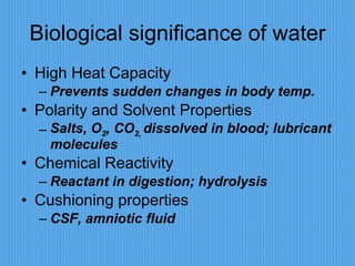 Biological significance of water High Heat Capacity Prevents sudden changes in body temp. Polarity and Solvent Properties Salts, O 2 , CO 2,  dissolved in blood; lubricant molecules Chemical Reactivity Reactant in digestion; hydrolysis Cushioning properties CSF, amniotic fluid 