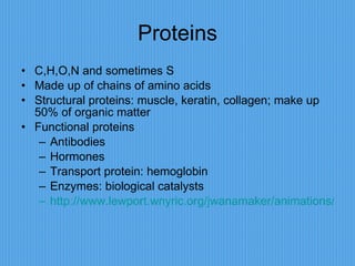 Proteins C,H,O,N and sometimes S Made up of chains of amino acids Structural proteins: muscle, keratin, collagen; make up 50% of organic matter Functional proteins Antibodies Hormones Transport protein: hemoglobin Enzymes: biological catalysts http://www.lewport.wnyric.org/jwanamaker/animations/Enzyme%20activity.html 