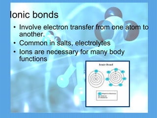 Ionic bonds Involve electron transfer from one atom to another. Common in salts, electrolytes Ions are necessary for many body functions 