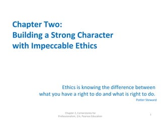 Chapter Two:
Building a Strong Character
with Impeccable Ethics
Ethics is knowing the difference between
what you have a right to do and what is right to do.
Potter Steward
Chapter 2, Cornerstones for
Professionalism, 2/e, Pearson Education
1
 