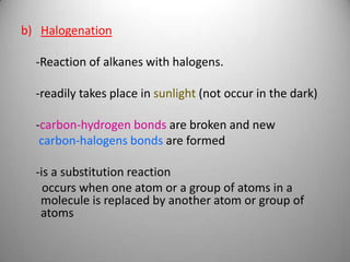 b) Halogenation
-Reaction of alkanes with halogens.

-readily takes place in sunlight (not occur in the dark)
-carbon-hydrogen bonds are broken and new
carbon-halogens bonds are formed
-is a substitution reaction
occurs when one atom or a group of atoms in a
molecule is replaced by another atom or group of
atoms

 