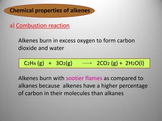 Chemical properties of alkenes

a) Combustion reaction
Alkenes burn in excess oxygen to form carbon
dioxide and water
C2H4 (g) + 3O2(g)

2CO2 (g) + 2H2O(l)

Alkenes burn with sootier flames as compared to
alkanes because alkenes have a higher percentage
of carbon in their molecules than alkanes

 