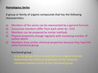 Homologous Series
A group or family of organic compounds that has the following
characteristics:

a)
b)
c)
d)
e)

Members of the series can be represented by a general formula
Successive members differ from each other by –CH2
Members can be prepared by similar methods
Physical properties change regularly with increasing number of
carbon atoms
Members have similar chemical properties because they have the
same functional group
functional group :
-a special group of atoms attached to an organic mlecule
-determines the chemical properties of the molecule
-chemical reactions occur at the functional group

 