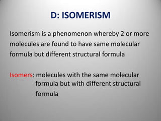 D: ISOMERISM
Isomerism is a phenomenon whereby 2 or more
molecules are found to have same molecular
formula but different structural formula
Isomers: molecules with the same molecular
formula but with different structural
formula

 