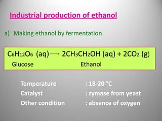 Industrial production of ethanol
a) Making ethanol by fermentation

C6H12O6 (aq)

2CH3CH2OH (aq) + 2CO2 (g)

Glucose
Temperature
Catalyst
Other condition

Ethanol
: 18-20 °C
: zymase from yeast
: absence of oxygen

 