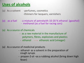 Uses of alcohols
(a) As a solvent

(a) as a fuel

-perfumes, cosmetics
-thinners for lacquers, varnishers

- a mixture of petrolwith 10-20 % ethanol (gasohol)
- methanol (as a fuel for racing cars)

(a) As a source of chemicals
- as a raw material in the manufacture of
polymers, fibres, explosives and plastics
- ethanol
ethanoic acid (vinegar)
(a) As a source of medicinal products
- ethanol- as a solvent in the preparation of
cough syrups
- propan-2-ol –as a rubbing alcohol (bring down high
fever)

 