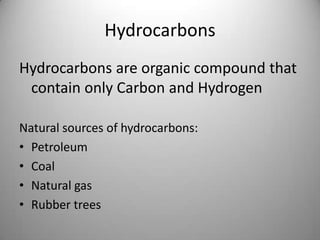 Hydrocarbons
Hydrocarbons are organic compound that
contain only Carbon and Hydrogen
Natural sources of hydrocarbons:
• Petroleum
• Coal
• Natural gas
• Rubber trees

 