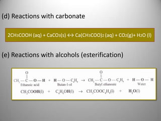 (d) Reactions with carbonate
2CH3COOH (aq) + CaCO3(s) ↔ Ca(CH3COO)2 (aq) + CO2(g)+ H2O (l)

(e) Reactions with alcohols (esterification)

 