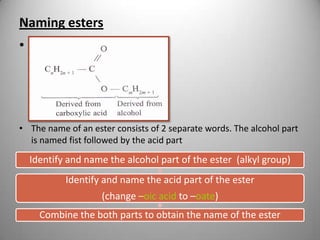 Naming esters
• pg 77

• The name of an ester consists of 2 separate words. The alcohol part
is named fist followed by the acid part

Identify and name the alcohol part of the ester (alkyl group)

Identify and name the acid part of the ester
(change –oic acid to –oate)
Combine the both parts to obtain the name of the ester

 