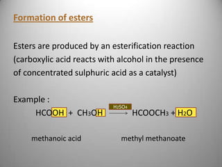 Formation of esters
Esters are produced by an esterification reaction
(carboxylic acid reacts with alcohol in the presence
of concentrated sulphuric acid as a catalyst)

Example :
HCOOH + CH3OH
methanoic acid

H2SO4

HCOOCH3 + H2O

methyl methanoate

 