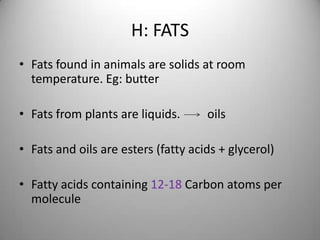 H: FATS
• Fats found in animals are solids at room
temperature. Eg: butter
• Fats from plants are liquids.

oils

• Fats and oils are esters (fatty acids + glycerol)
• Fatty acids containing 12-18 Carbon atoms per
molecule

 