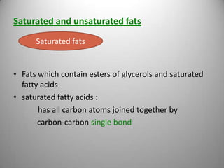 Saturated and unsaturated fats
Saturated fats

• Fats which contain esters of glycerols and saturated
fatty acids
• saturated fatty acids :
has all carbon atoms joined together by
carbon-carbon single bond

 
