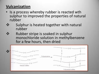 Vulcanization
• Is a process whereby rubber is reacted wth
sulphur to improved the properties of natural
rubber

Sulphur is heated together with natural
rubber

Rubber stripe is soaked in sulphur
monochloride solution in methylbenzene
for a few hours, then dried
Txt bk 95

 