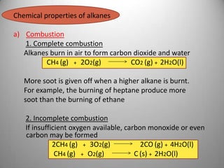 Chemical properties of alkanes
a) Combustion
1. Complete combustion
Alkanes burn in air to form carbon dioxide and water
CH4 (g) + 2O2(g)
CO2 (g) + 2H2O(l)
More soot is given off when a higher alkane is burnt.
For example, the burning of heptane produce more
soot than the burning of ethane
2. Incomplete combustion
If insufficient oxygen available, carbon monoxide or even
carbon may be formed
2CH4 (g) + 3O2(g)
2CO (g) + 4H2O(l)
CH4 (g) + O2(g)
C (s) + 2H2O(l)

 