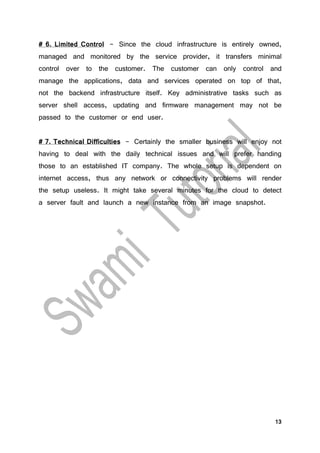 13
# 6. Limited Control - Since the cloud infrastructure is entirely owned,
managed and monitored by the service provider, it transfers minimal
control over to the customer. The customer can only control and
manage the applications, data and services operated on top of that,
not the backend infrastructure itself. Key administrative tasks such as
server shell access, updating and firmware management may not be
passed to the customer or end user.
# 7. Technical Difficulties - Certainly the smaller business will enjoy not
having to deal with the daily technical issues and will prefer handing
those to an established IT company. The whole setup is dependent on
internet access, thus any network or connectivity problems will render
the setup useless. It might take several minutes for the cloud to detect
a server fault and launch a new instance from an image snapshot.
 