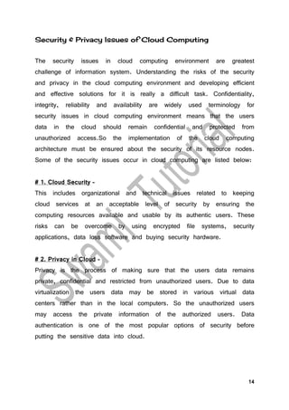 14
Security & Privacy Issues of Cloud Computing
The security issues in cloud computing environment are greatest
challenge of information system. Understanding the risks of the security
and privacy in the cloud computing environment and developing efficient
and effective solutions for it is really a difficult task. Confidentiality,
integrity, reliability and availability are widely used terminology for
security issues in cloud computing environment means that the users
data in the cloud should remain confidential and protected from
unauthorized access.So the implementation of the cloud computing
architecture must be ensured about the security of its resource nodes.
Some of the security issues occur in cloud computing are listed below:
# 1. Cloud Security –
This includes organizational and technical issues related to keeping
cloud services at an acceptable level of security by ensuring the
computing resources available and usable by its authentic users. These
risks can be overcome by using encrypted file systems, security
applications, data loss software and buying security hardware.
# 2. Privacy in Cloud –
Privacy is the process of making sure that the users data remains
private, confidential and restricted from unauthorized users. Due to data
virtualization the users data may be stored in various virtual data
centers rather than in the local computers. So the unauthorized users
may access the private information of the authorized users. Data
authentication is one of the most popular options of security before
putting the sensitive data into cloud.
 