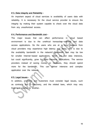15
# 3. Data integrity and Reliability –
An important aspect of cloud services is availability of users data with
reliability. It is necessary for the cloud service provider to ensure the
integrity by making their system capable to check over the cloud data
from any unauthorized access.
# 4. Performance and Bandwidth cost –
The major issues that can affect performance in cloud based
environment is due to the unethical transaction-oriented and data
access applications. So the users who are at a long distance from
cloud providers may experience high latency and delay, this is due to
the availability bandwidth in the network. Bandwidth cost may be low
for smaller Internet-based applications, which are not data intensive,
but could significantly, grow for data-intensive applications. The service
providers instead of saving money on hardware, they should spend
more for the bandwidth. This can deliver intensive and complex
application over the network.
# 5. Legal Issues –
In addition, providers and customers must consider legal issues, such
as contracts and E-Discovery, and the related laws, which may vary
from one country to another.
 