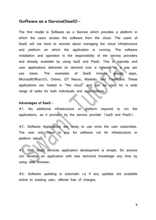 3
Software as a Service(SaaS) –
The first model is Software as a Service which provides a platform in
which the users access the software from the cloud. The users of
SaaS will not have to worried about managing the cloud infrastructure
and platform on which the application is running. The software
installation and operation is the responsibility of the service providers
and already available by using IaaS and PaaS. This is typically end
user applications delivered on demand over a network on a pay per
use basis. The examples of SaaS include: google apps,
MicrosoftOffice365, Onlive, GT Nexus, Marketo, and TradeCard. These
applications are hosted in “the cloud” and can be used for a wide
range of tasks for both individuals and organizations.
Advantages of SaaS –
#1. No additional infrastructure or platform required to run the
applications, as it provided by the service provider (IaaS and PaaS).
#2. Software Applications are ready to use once the user subscribes.
The user only have to pay for software not for infrastructure or
platform setup.
#3. With SaaS services application development is simple. So anyone
can develop an application with less technical knowledge any time by
using web browser.
#4. Software updating is automatic i.e if any updates are available
online to existing user, offered free of charges.
 