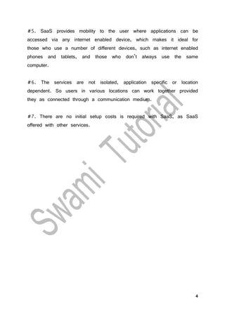 4
#5. SaaS provides mobility to the user where applications can be
accessed via any internet enabled device, which makes it ideal for
those who use a number of different devices, such as internet enabled
phones and tablets, and those who don’t always use the same
computer.
#6. The services are not isolated, application specific or location
dependent. So users in various locations can work together provided
they as connected through a communication medium.
#7. There are no initial setup costs is required with SaaS, as SaaS
offered with other services.
 