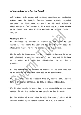 7
Infrastructure as a Service (Iaas) –
IaaS provides basic storage and computing capabilities as standardized
services over the network. Servers, storage systems, networking
equipment, data centre space etc. are pooled and made available to
handle workloads. The customer would typically deploy his own software
on the infrastructure. Some common examples are Amazon, GoGrid, 3
Tera, etc.
Advantages of IaaS –
#1. Resources are available on demand as and when the user
requires it. That means the user will not have to worry about the
Infrastructure required to run the application. so this scalable.
#2. In IaaS the Infrastructure i.e the virtualized environment is set up
and maintained by the cloud provider. So no investment in hardware
for the users. As it saves the implementation cost and time of
execution.
#3. The service can be accessed on demand and the client only pays
for the resource or application used not for the Infrastructure.
#4. The service can be accessed from any location 24X7 provided
there is an internet connection. So IaaS is location independent.
#5. Physical security of users data is the responsibility of the cloud
provider. So the time required to give security to data is saved.
#6. The chance of system failure is less. Any case of failure will be
smoothly handled by the service provider. So it is fault tolerant.
 