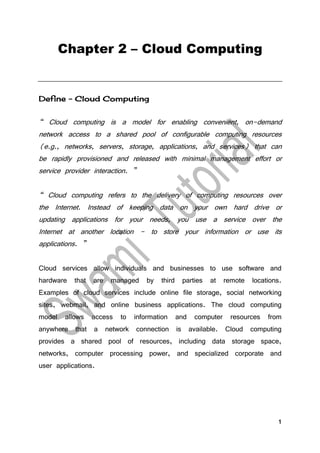 1
Chapter 2 – Cloud Computing
Define - Cloud Computing
“ Cloud computing is a model for enabling convenient, on-demand
network access to a shared pool of configurable computing resources
(e.g., networks, servers, storage, applications, and services) that can
be rapidly provisioned and released with minimal management effort or
service provider interaction. ”
“ Cloud computing refers to the delivery of computing resources over
the Internet. Instead of keeping data on your own hard drive or
updating applications for your needs, you use a service over the
Internet at another location - to store your information or use its
applications. ”
Cloud services allow individuals and businesses to use software and
hardware that are managed by third parties at remote locations.
Examples of cloud services include online file storage, social networking
sites, webmail, and online business applications. The cloud computing
model allows access to information and computer resources from
anywhere that a network connection is available. Cloud computing
provides a shared pool of resources, including data storage space,
networks, computer processing power, and specialized corporate and
user applications.
 