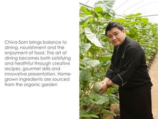 Chiva-Som brings balance to
dining, nourishment and the
enjoyment of food. The art of
dining becomes both satisfying
and healthful through creative
recipes, gourmet skills and
innovative presentation. Home-
grown ingredients are sourced
from the organic garden.
 