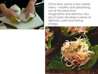Chiva-Som, serves a low-calorie menu
– healthy and detoxifying yet at the
same time imaginative and delicious.
Our Spa Cuisine develops a sense of
lightness, calm and lasting energy.
 