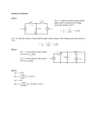 Section 2-9 Switches 
P2.9-1 
At t = 1 s the left switch is open and the right switch is closed so the voltage across the resistor is 10 V. 310= = 2mA510viR= × 
At t = 4 s the left switch is closed and the right switch is open so the voltage across the resistor is 15 V. 315= = 3mA510viR= × 
P2.9-2 
At t = 1 s the current in the resistor is 3 mA so v = 15 V. 
At t = 4 s the current in the resistor is 0 A so v = 0 V. 
P2.9-3 
(a) v = 12 V 
(b) 1001211.43 V105v⎛⎞==⎜⎟ ⎝⎠ 
(c) v = 0 V 
(d) 100120.11880.12 V10100v⎛⎞==⎜⎟ ⎝⎠   