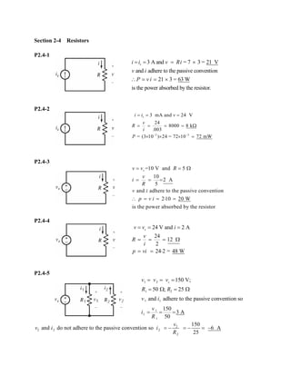 Section 2-4 Resistors 
P2.4-1 3 A and = 7 3 = 21 Vand adhere to the passive convention 21 3 = 63 W is the power absorbed by the resistor. siivRiviPvi===×∴==× 
P2.4-2 333 mA and 24 V24 8000 8 k.003= (310)24 = 7210 72 mWsiivvRiP−− === ====Ω×××= 
P2.4-3 =10 V and 5 10 2A5and adhere to the passive convention 210 20 Wis the power absorbed by the resistorsvvRviRvipvi==Ω=== ∴==⋅= 
P2.4-4 24V and 2 A24 122 242 = 48 WsvvivRipvi=== ===Ω==⋅ 
P2.4-5 121211111 150 V; 50 ; 25 and adhere to the passive convention so 150 3 A50svvvRRviviR=== =Ω=Ω=== 22222150 and do not adhere to the passive convention so 6 A25vviiR=−=−=−  
