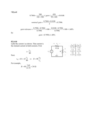 *P2.4-9 3804200.78840.810810238098420gain=≤≤= ++ 0.78840.81080.79962nominalgain+ == 0.79960.78840.81080.7996 1001001.40% 0.79960.7996gaintolerance−− =×=× 
So 
0.79961.40%gain=± 
P2.4-10 
Label the current i as shown. That current is the element current in both resistors. First a40vi= 
Next abba4040vvvRiRRv==⇒= 
For example, 7.054024 11.75R==  