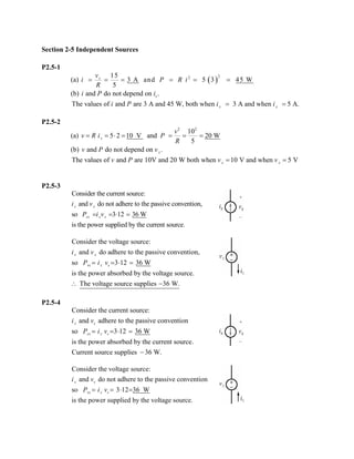 Section 2-5 Independent Sources 
P2.5-1 
(a) ()2215 3 A and 53 45 W5sviPRiR====== 
(b) and do not depend on .siPi The values of and are 3 A and 45 W, both when 3 A and when 5 A.ssiPii== 
P2.5-2 
(a) 22 10 5210 V and 20 W5svvRiPR==⋅==== 
(b) and do not depend on . svPv 
The values of and are 10V and 20 W both when 10 V and when 5 VssvPvv== 
P2.5-3 Consider the current source: and do not adhere to the passive convention, so 312 36 W is the power supplied by the current source. sscsssivPiv==⋅= Consider the voltage source: and do adhere to the passive convention, so 312 36 W is the power absorbed by the voltage source. The voltage source supplies 36 W. ssvsssivPiv==⋅= ∴− 
P2.5-4 Consider the current source: and adhere to the passive conventionso 312 36 W is the power absorbed by the current source. Current source supplies 36 W. sscsssivPiv==⋅= − Consider the voltage source: and do not adhere to the passive convention so 31236 W is the power supplied by the voltage source. ssvsssivPiv==⋅=  
