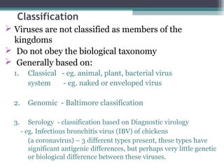 Classification
 Viruses are not classified as members of the
  kingdoms
 Do not obey the biological taxonomy
 Generally based on:
  1.     Classical - eg. animal, plant, bacterial virus
         system     - eg. naked or enveloped virus

  2.     Genomic - Baltimore classification

  3.      Serology - classification based on Diagnostic virology
       - eg. Infectious bronchitis virus (IBV) of chickens
          (a coronavirus) – 3 different types present, these types have
          significant antigenic differences, but perhaps very little genetic
          or biological difference between these viruses.
 