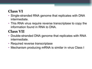 Class VI
• Single-stranded RNA genome that replicates with DNA
  intermediate.
• This RNA virus require reverse transcriptase to copy the
  information found in RNA to DNA.
Class VII
• Double-stranded DNA genome that replicates with RNA
  intermediate.
• Required reverse transcriptase
• Mechanism producing mRNA is similar in virus Class I
 