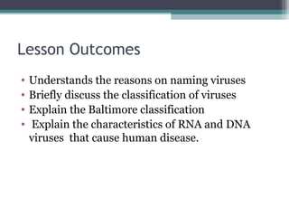 Lesson Outcomes
•   Understands the reasons on naming viruses
•   Briefly discuss the classification of viruses
•   Explain the Baltimore classification
•   Explain the characteristics of RNA and DNA
    viruses that cause human disease.
 