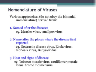 Nomenclature of Viruses
Various approaches, (do not obey the binomial
    nomenclature) derived from:

1. Named after the diseases
     eg. Measles virus, smallpox virus

2. Name after the places where the disease first
    reported
    eg. Newcastle disease virus, Ebola virus,
    Norwalk virus, Bunyaviridae

3. Host and signs of disease
   eg. Tobacco mosaic virus, cauliflower mosaic
    virus brome mosaic virus
 