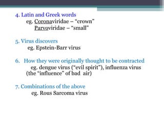 4. Latin and Greek words
     eg. Coronaviridae – “crown”
         Parvoviridae – “small”

5. Virus discovers
      eg. Epstein-Barr virus

6. How they were originally thought to be contracted
      eg. dengue virus (“evil spirit”), influenza virus
    (the “influence” of bad air)

7. Combinations of the above
      eg. Rous Sarcoma virus
 