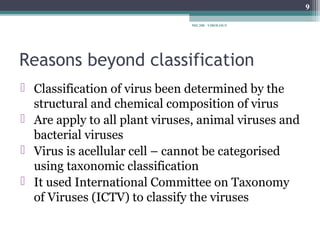 9

                               MIC208 - VIROLOGY




Reasons beyond classification
 Classification of virus been determined by the
  structural and chemical composition of virus
 Are apply to all plant viruses, animal viruses and
  bacterial viruses
 Virus is acellular cell – cannot be categorised
  using taxonomic classification
 It used International Committee on Taxonomy
  of Viruses (ICTV) to classify the viruses
 