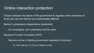 Online interaction protection
Tension between the desire of the government to regulate online interaction &
those who see the internet as fundamentally different
Barlow’s cyberspace independence declaration
- No sovereignty over cyberspace and its users
Electronic Frontier Foundation (EFF)
- Remains active in fighting government regulation & intrusion.
- Ex. NSA-collection of online and telephone data
 