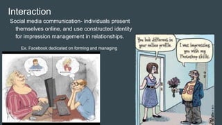 Interaction
Social media communication- individuals present
themselves online, and use constructed identity
for impression management in relationships.
Ex. Facebook dedicated on forming and managing
impressions.
 