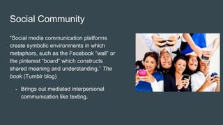 Social Community
“Social media communication platforms
create symbolic environments in which
metaphors, such as the Facebook “wall” or
the pinterest “board” which constructs
shared meaning and understanding.” The
book (Tumblr blog)
- Brings out mediated interpersonal
communication like texting.
 