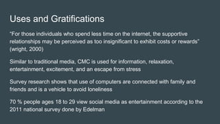 Uses and Gratifications
“For those individuals who spend less time on the internet, the supportive
relationships may be perceived as too insignificant to exhibit costs or rewards”
(wright, 2000)
Similar to traditional media, CMC is used for information, relaxation,
entertainment, excitement, and an escape from stress
Survey research shows that use of computers are connected with family and
friends and is a vehicle to avoid loneliness
70 % people ages 18 to 29 view social media as entertainment according to the
2011 national survey done by Edelman
 