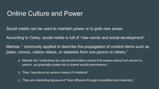 Online Culture and Power
Social media can be used to maintain power or to grab new power
According to Carey, social media is full of “new words and social development”
Memes: “ commonly applied to describe the propagation of content items such as
jokes, rumors, videos videos, or websites from one person to others.”
a. Memes are “understood as cultural information shared that passes along from person to
person, yet gradually scales into a shared social phenomenon.”
b. They “reproduce by various means of imitations”
c. They are interesting because of “their diffusion through competition and selection.”
 