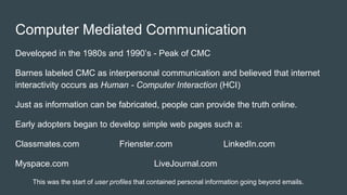 Computer Mediated Communication
Developed in the 1980s and 1990’s - Peak of CMC
Barnes labeled CMC as interpersonal communication and believed that internet
interactivity occurs as Human - Computer Interaction (HCI)
Just as information can be fabricated, people can provide the truth online.
Early adopters began to develop simple web pages such a:
Classmates.com Frienster.com LinkedIn.com
Myspace.com LiveJournal.com
This was the start of user profiles that contained personal information going beyond emails.
 